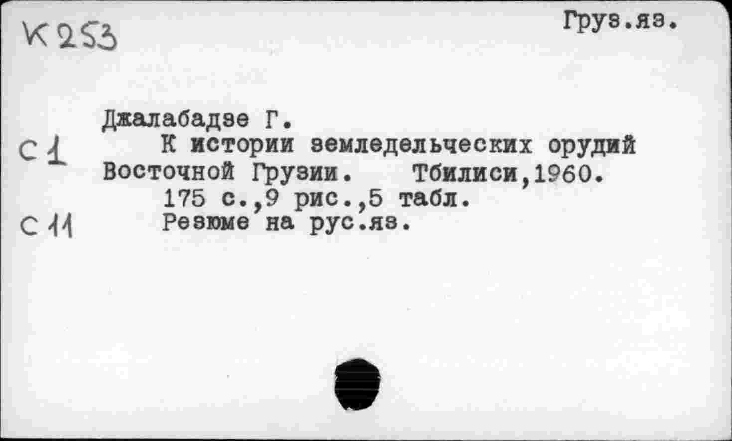 ﻿
Груз.яз.
Джалабадзе Г.
Q £ К истории земледельческих орудий Восточной Грузии. Тбилиси,1960.
175 с.,9 рис.,5 табл.
С 44 Резюме на рус.яз.